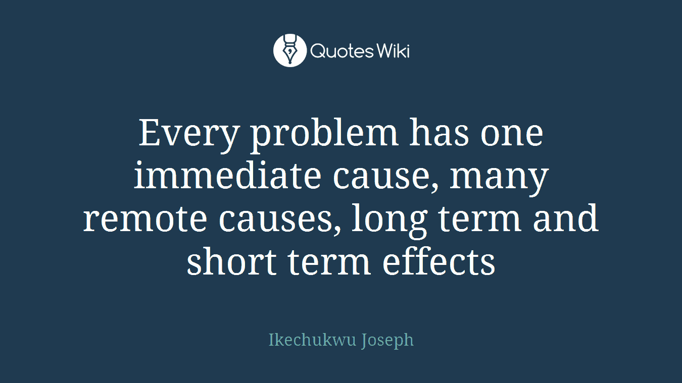 Every problem has one immediate cause, many remote causes, long term and short term effects