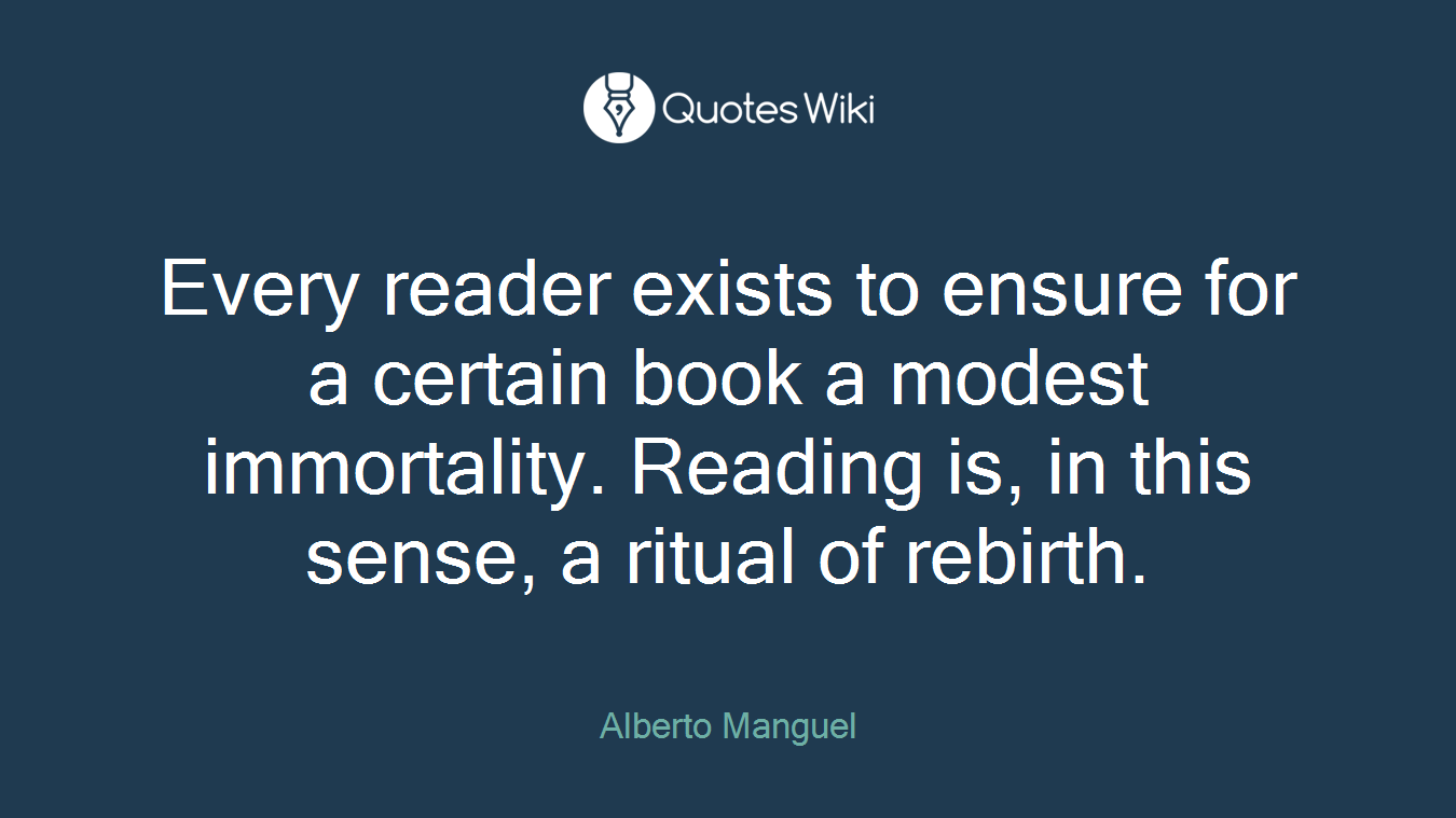 Every reader exists to ensure for a certain book a modest immortality. Reading is, in this sense, a ritual of rebirth.