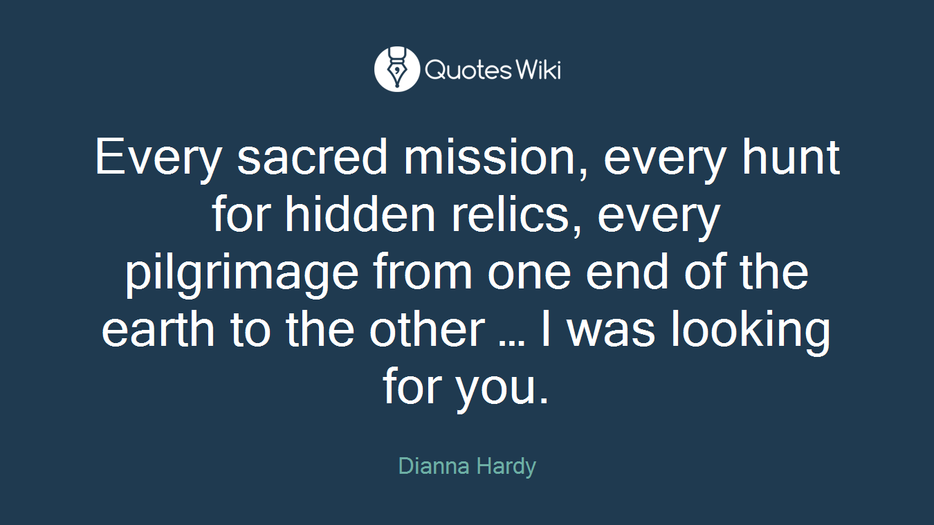 Every sacred mission, every hunt for hidden relics, every pilgrimage from one end of the earth to the other … I was looking for you.