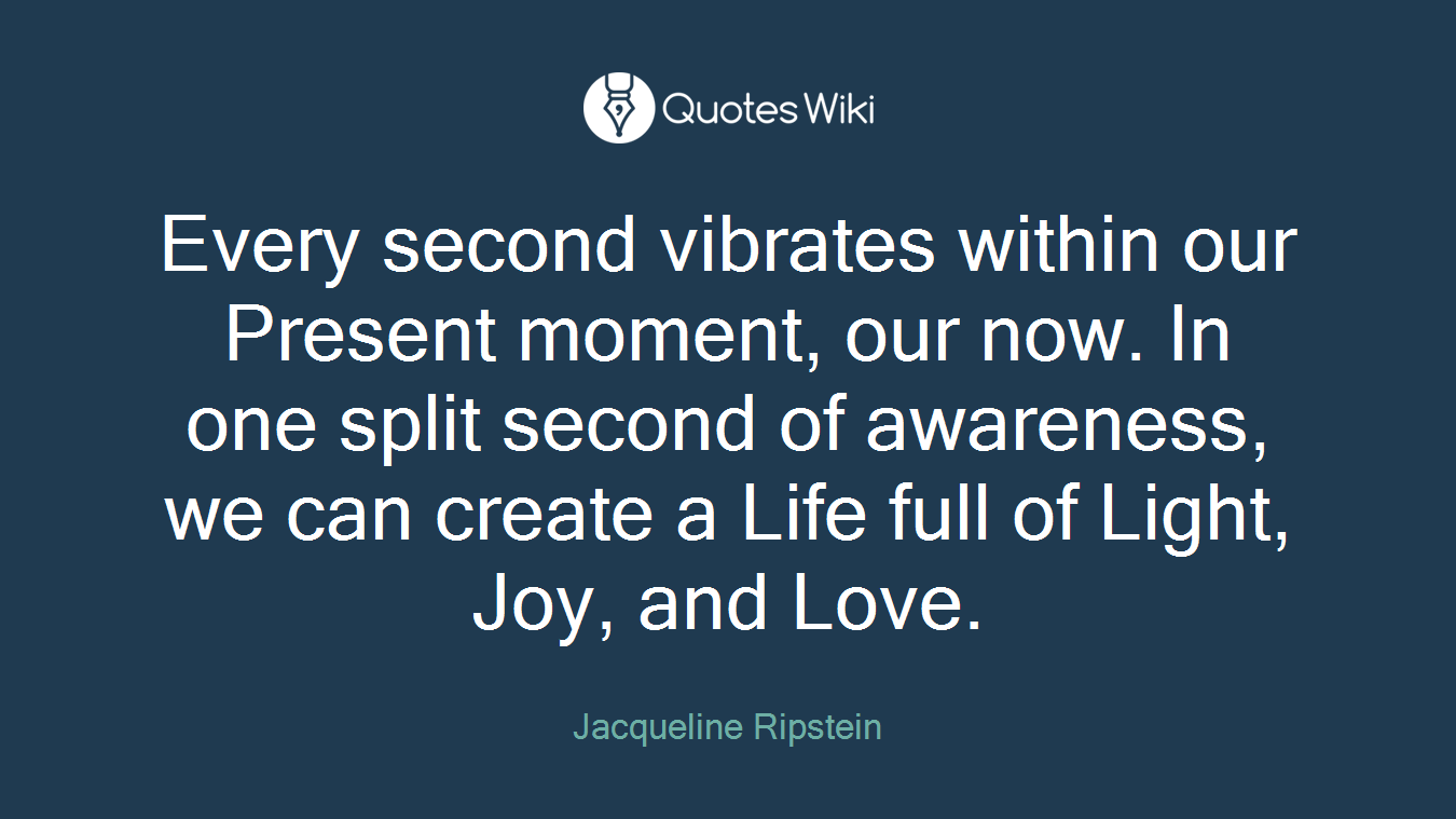 Every second vibrates within our Present moment, our now. In one split second of awareness, we can create a Life full of Light, Joy, and Love.