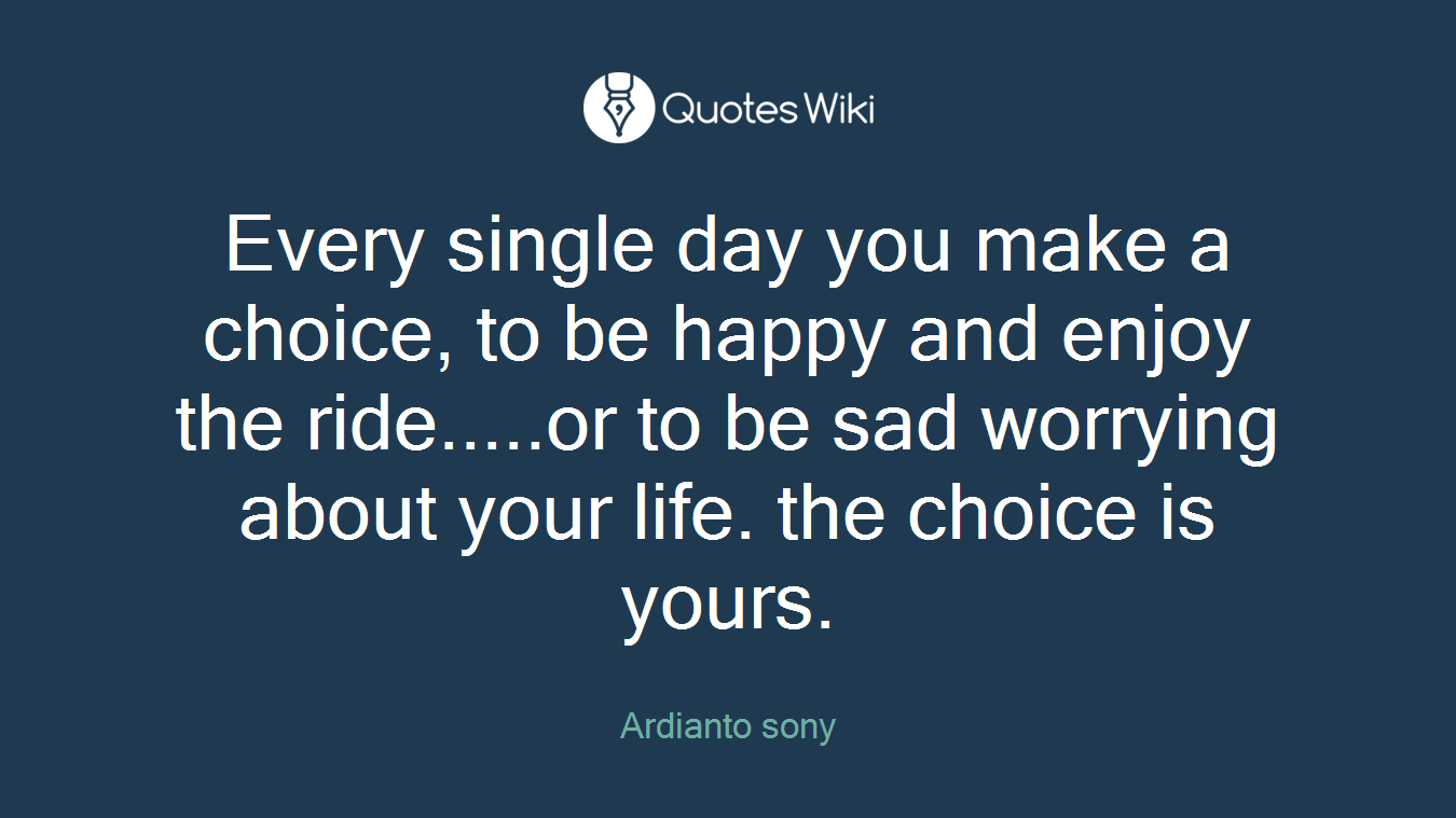 Every single day you make a choice, to be happy and enjoy the ride.....or to be sad worrying about your life. the choice is yours.