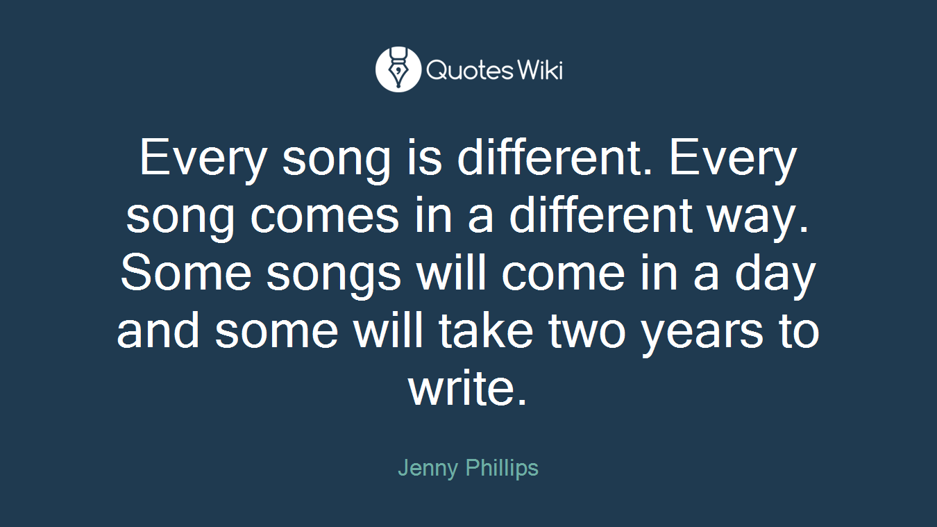 Every song is different. Every song comes in a different way. Some songs will come in a day and some will take two years to write.