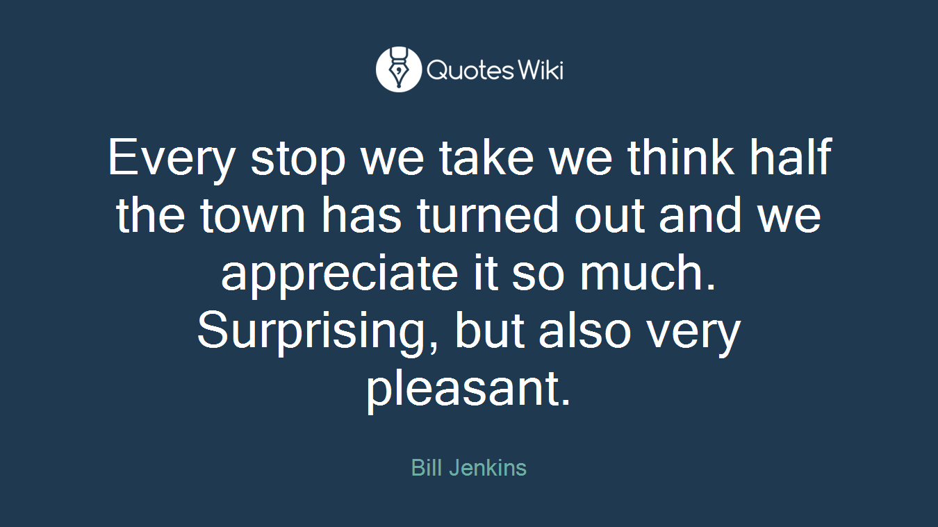 Every stop we take we think half the town has turned out and we appreciate it so much. Surprising, but also very pleasant.