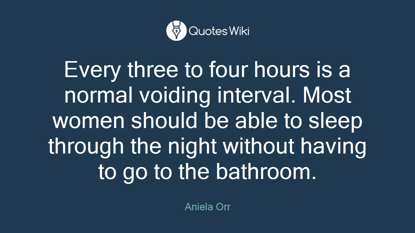 Every three to four hours is a normal voiding interval. Most women should be able to sleep through the night without having to go to the bathroom.