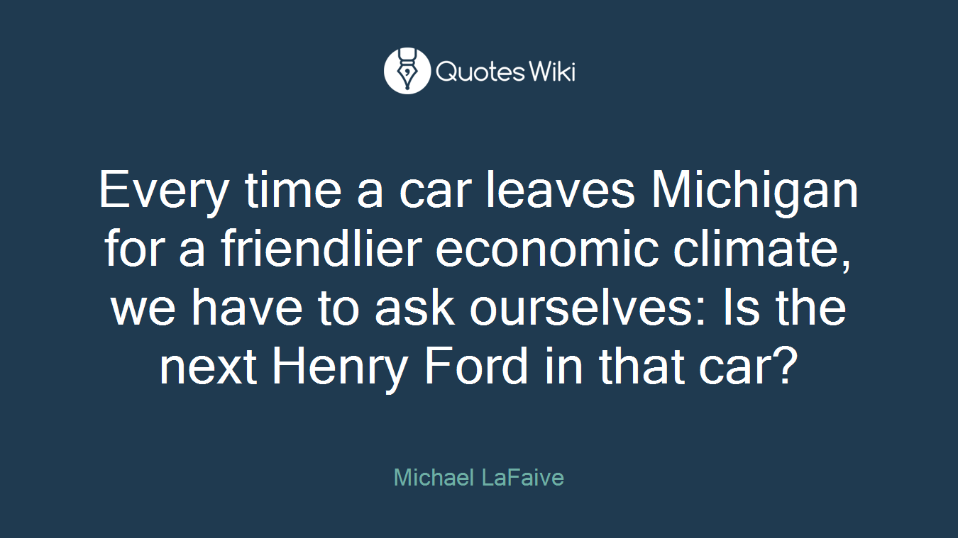 Every time a car leaves Michigan for a friendlier economic climate, we have to ask ourselves: Is the next Henry Ford in that car?
