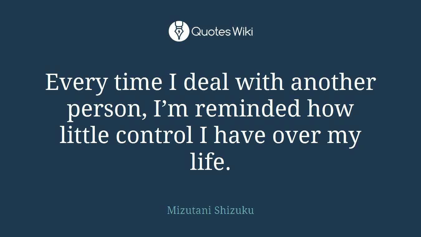 Every time I deal with another person, I’m reminded how little control I have over my life.