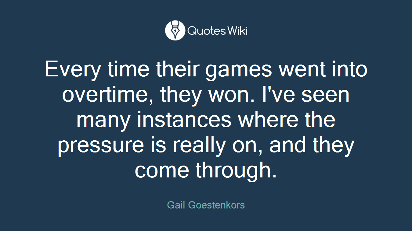 Every time their games went into overtime, they won. I've seen many instances where the pressure is really on, and they come through.