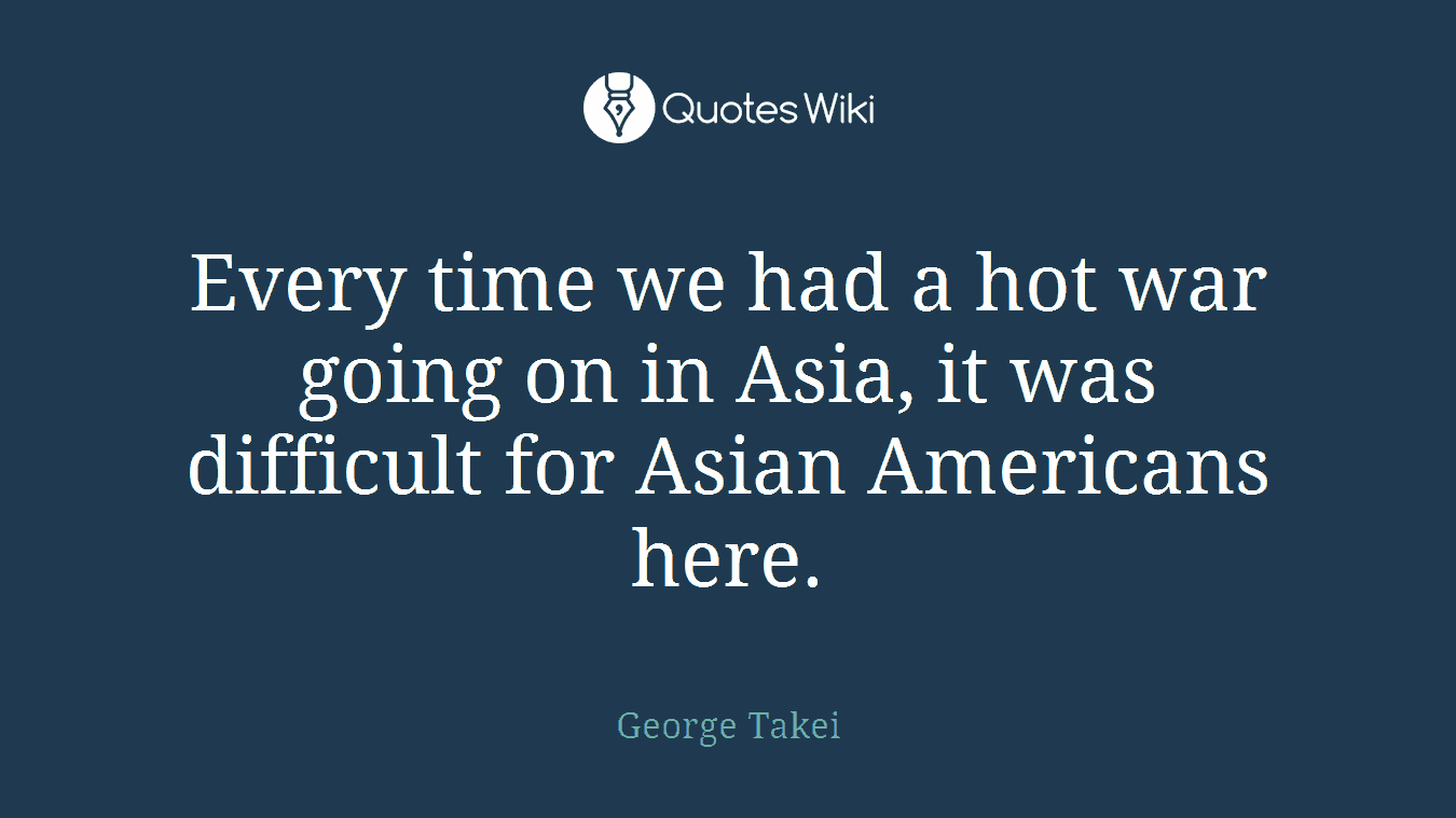 Every time we had a hot war going on in Asia, it was difficult for Asian Americans here.