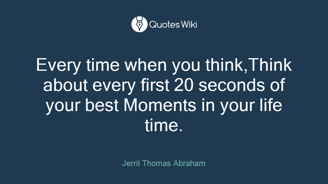 Every time when you think,Think about every first 20 seconds of your best Moments in your life time.