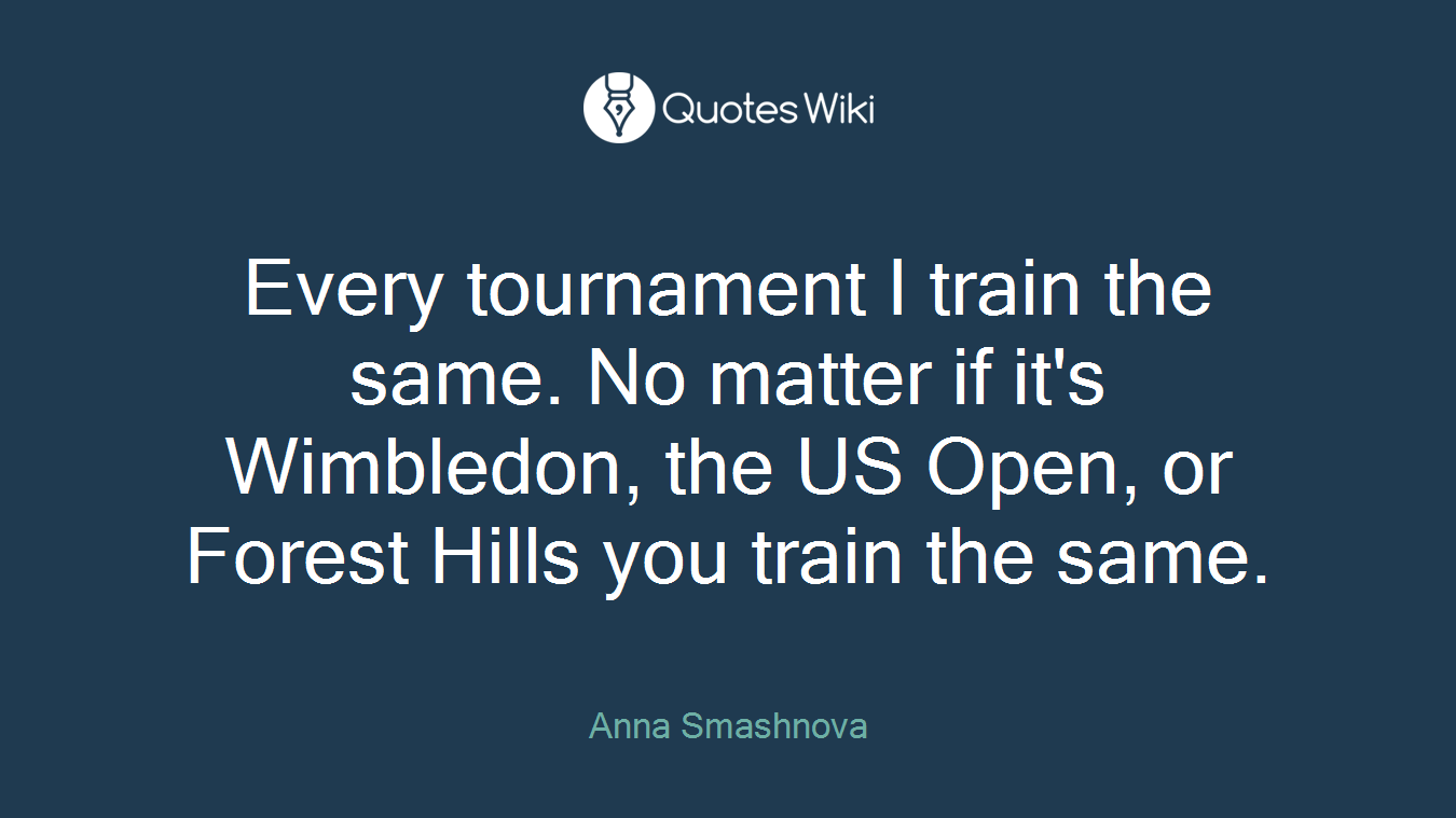 Every tournament I train the same. No matter if it's Wimbledon, the US Open, or Forest Hills you train the same.