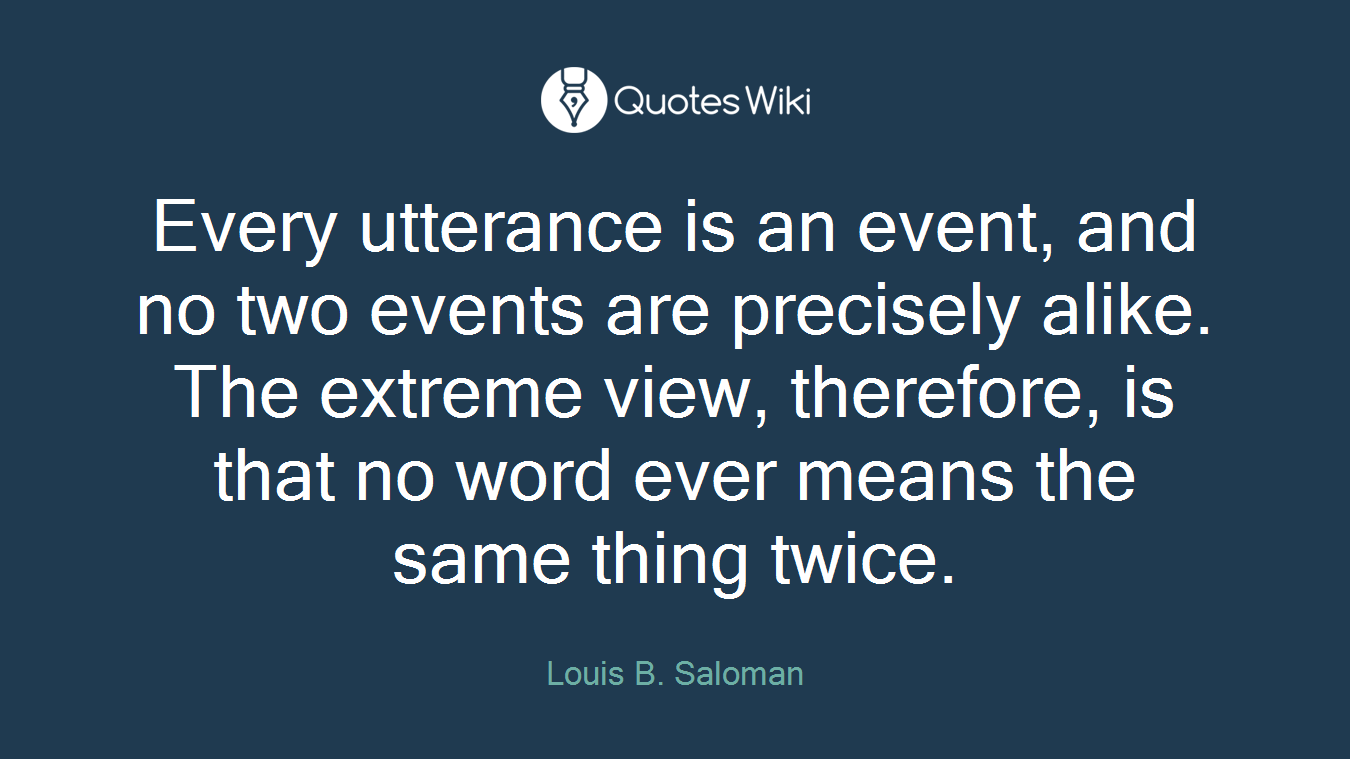 Every utterance is an event, and no two events are precisely alike. The extreme view, therefore, is that no word ever means the same thing twice.
