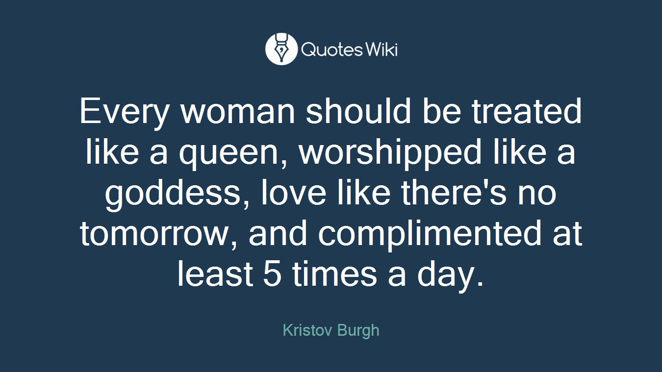 Every woman should be treated like a queen, worshipped like a goddess, love like there's no tomorrow, and complimented at least 5 times a day.