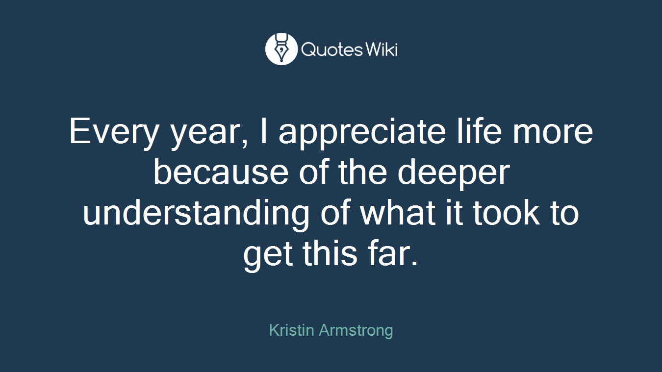 Every year, I appreciate life more because of the deeper understanding of what it took to get this far.
