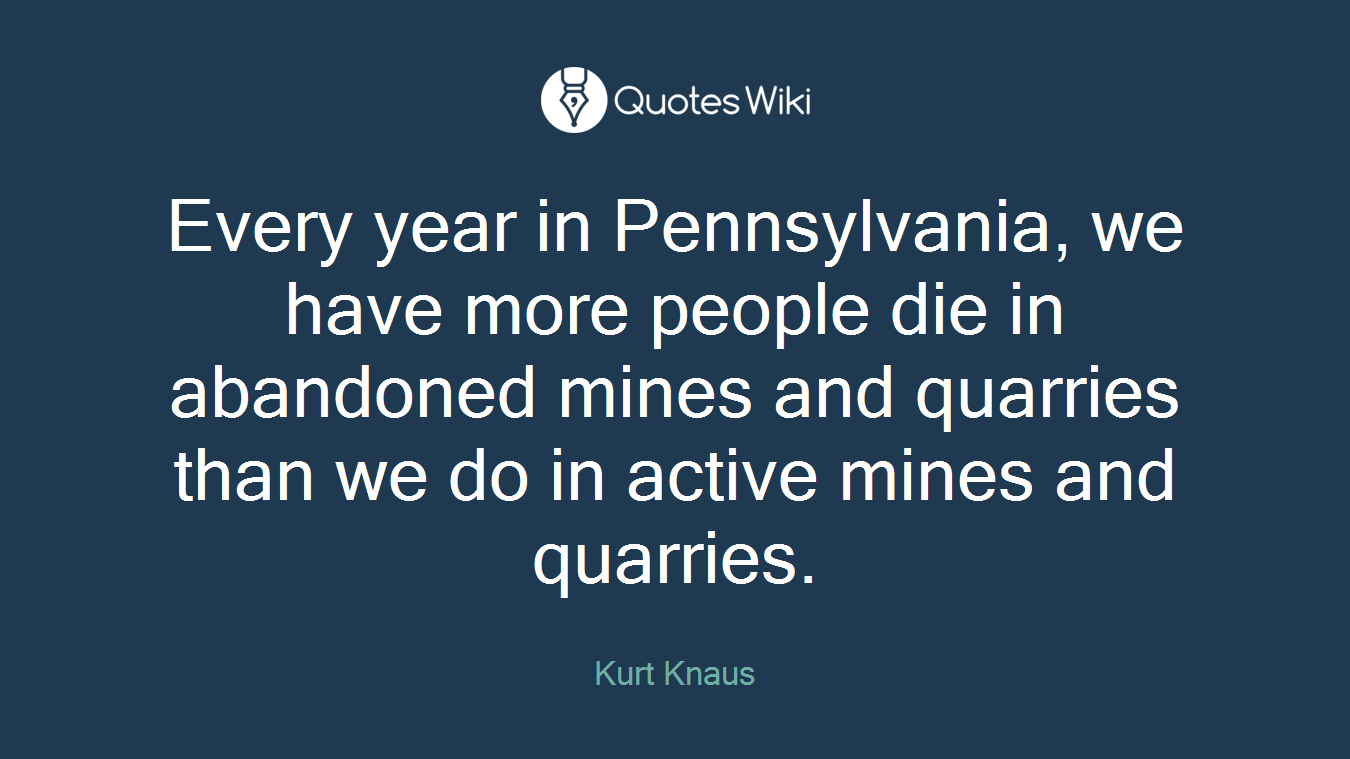 Every year in Pennsylvania, we have more people die in abandoned mines and quarries than we do in active mines and quarries.