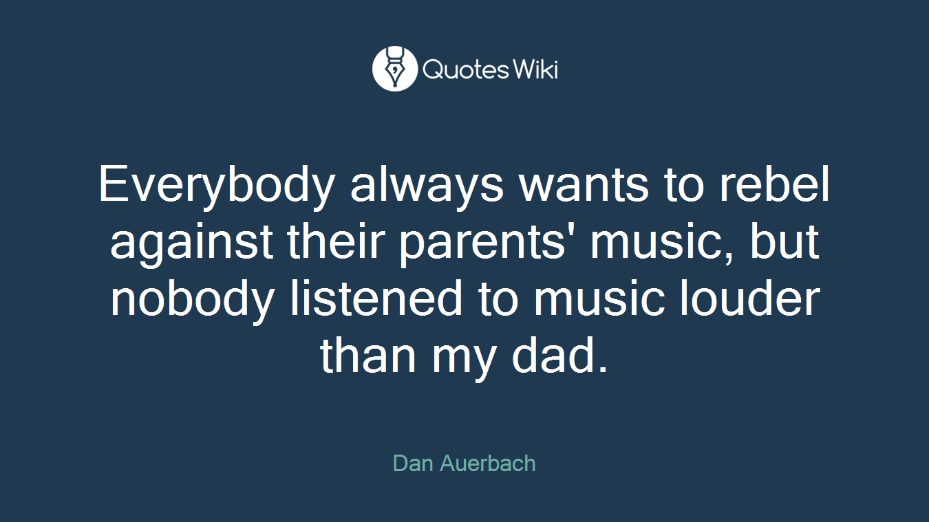 Everybody always wants to rebel against their parents' music, but nobody listened to music louder than my dad.
