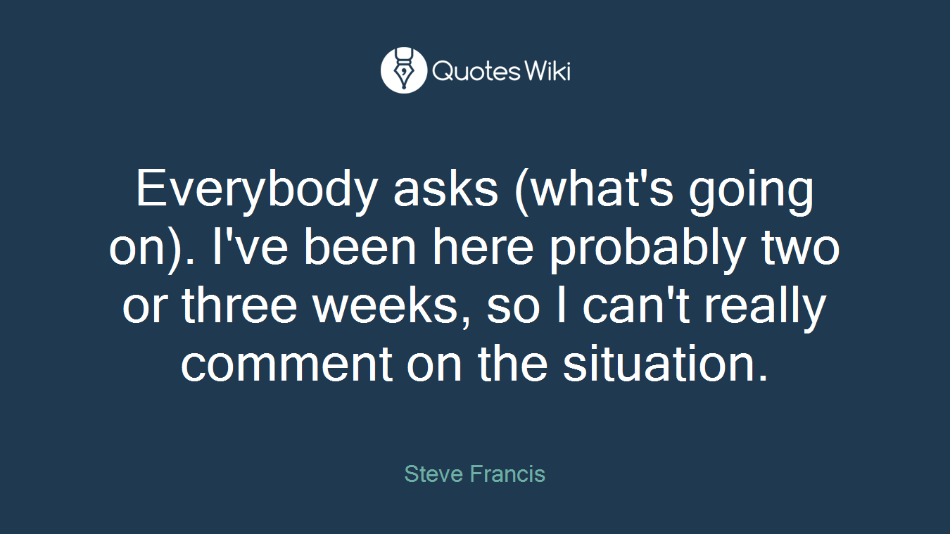 Everybody asks (what's going on). I've been here probably two or three weeks, so I can't really comment on the situation.