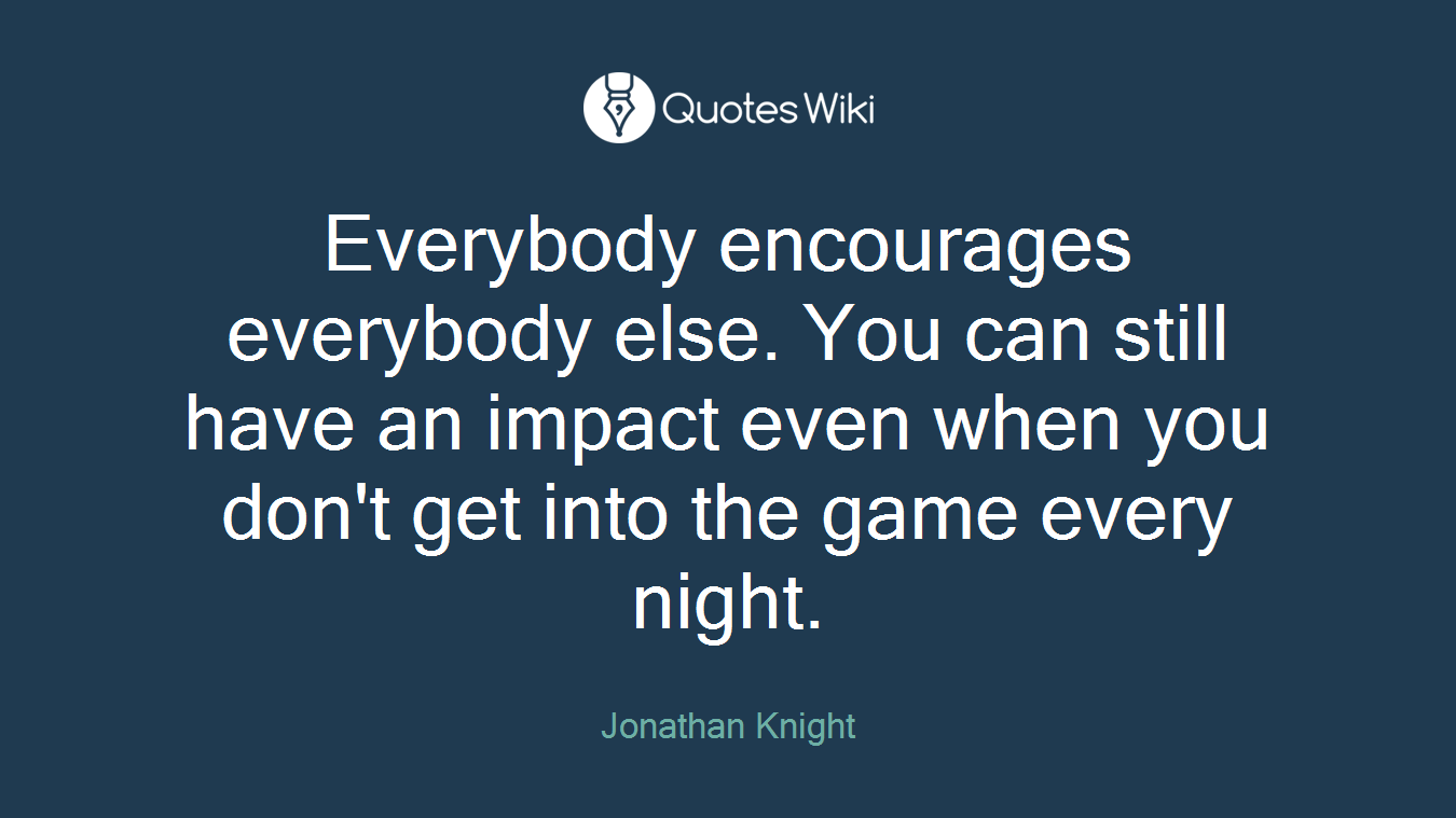 Everybody encourages everybody else. You can still have an impact even when you don't get into the game every night.