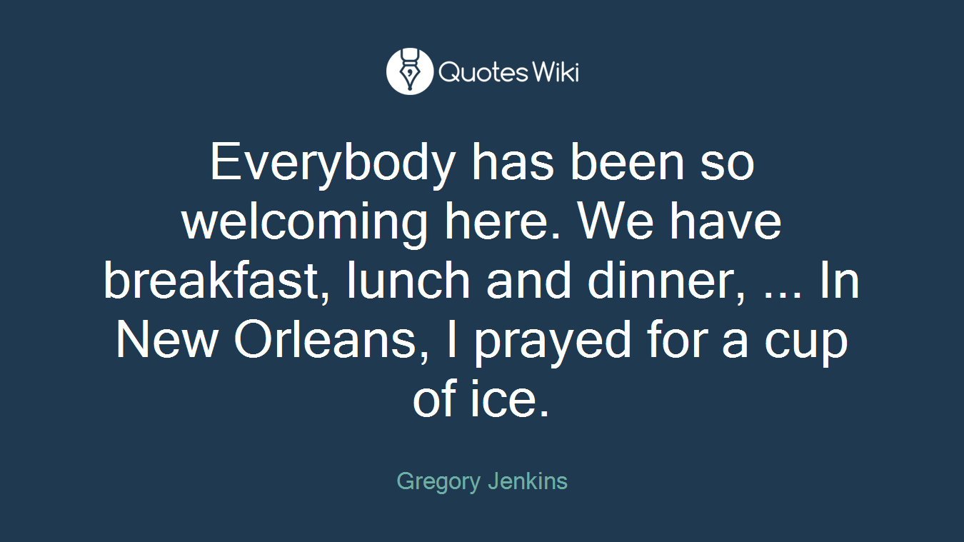 Everybody has been so welcoming here. We have breakfast, lunch and dinner, ... In New Orleans, I prayed for a cup of ice.
