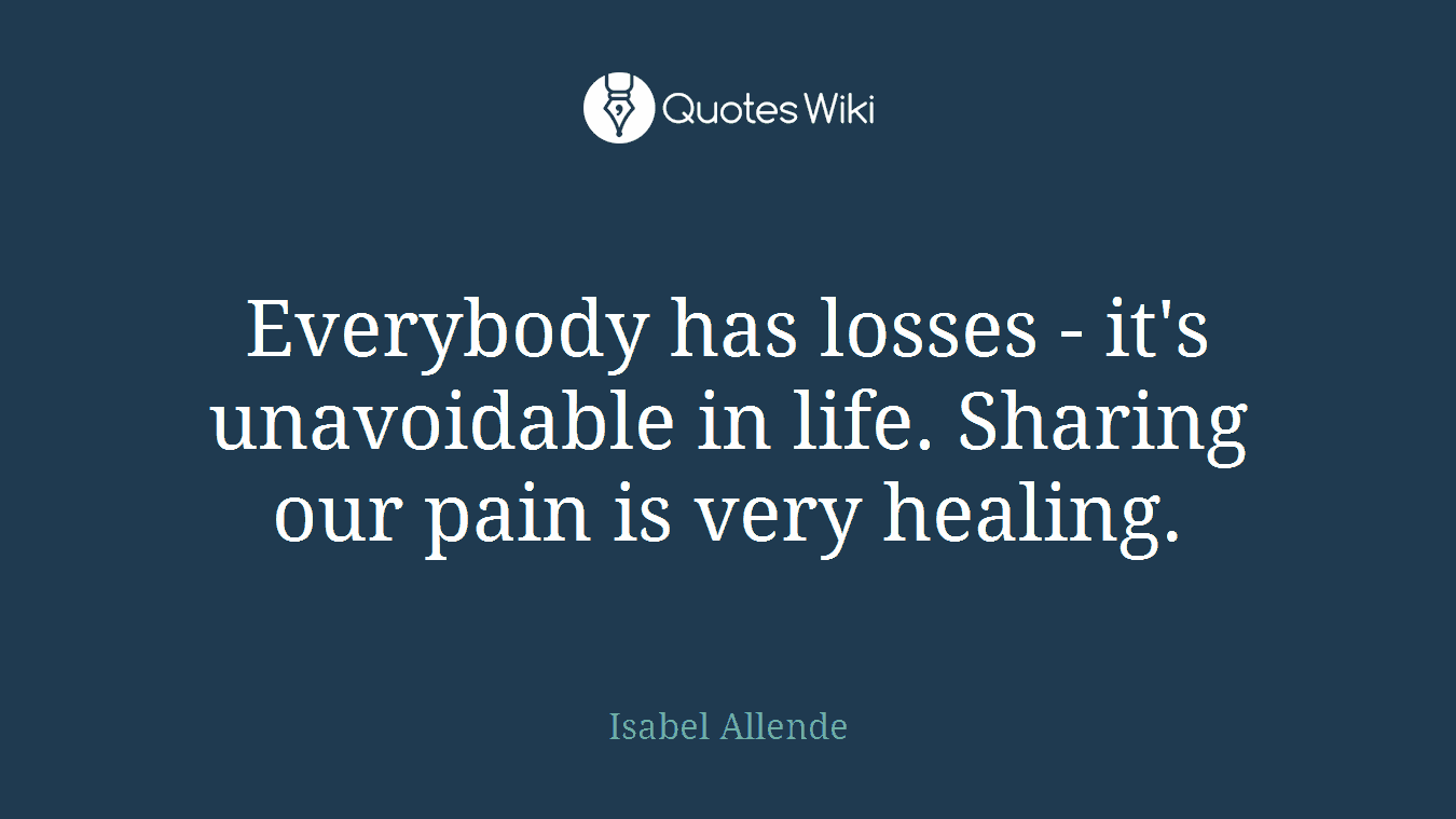 Everybody has losses - it's unavoidable in life. Sharing our pain is very healing.