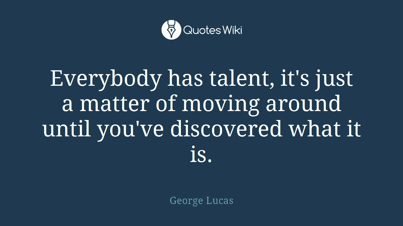 Everybody has talent, it's just a matter of moving around until you've discovered what it is.