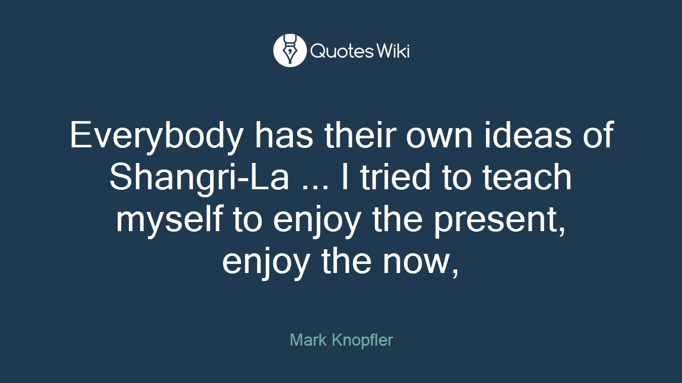 Everybody has their own ideas of Shangri-La ... I tried to teach myself to enjoy the present, enjoy the now,