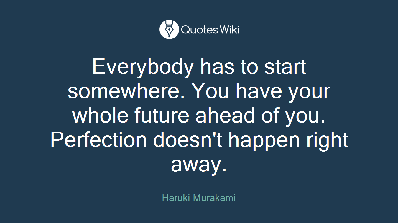 Everybody has to start somewhere. You have your whole future ahead of you. Perfection doesn't happen right away.