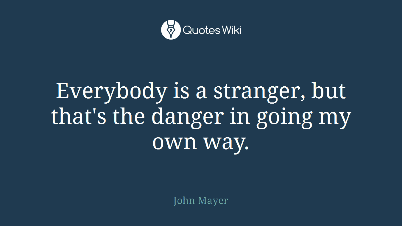 Everybody is a stranger, but that's the danger in going my own way.