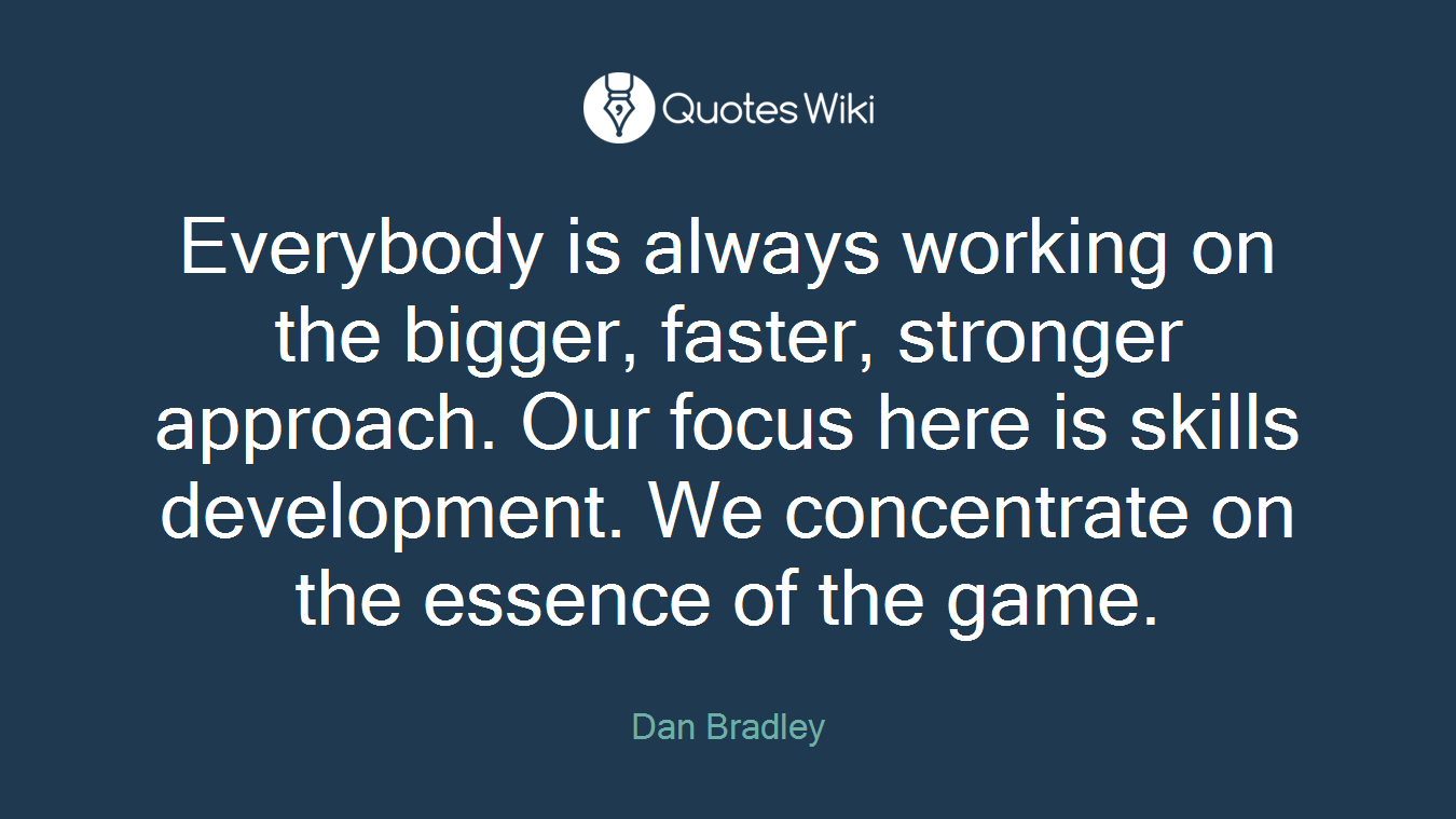Everybody is always working on the bigger, faster, stronger approach. Our focus here is skills development. We concentrate on the essence of the game.