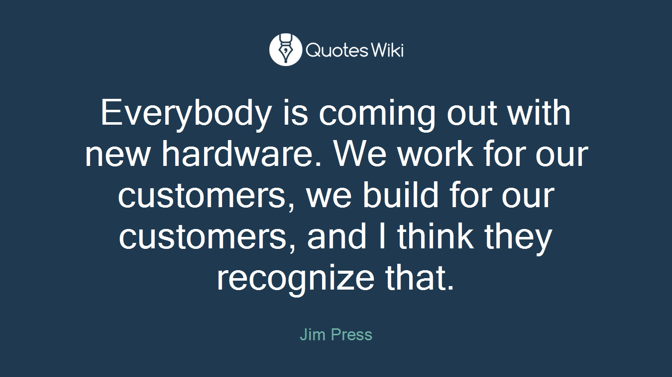 Everybody is coming out with new hardware. We work for our customers, we build for our customers, and I think they recognize that.