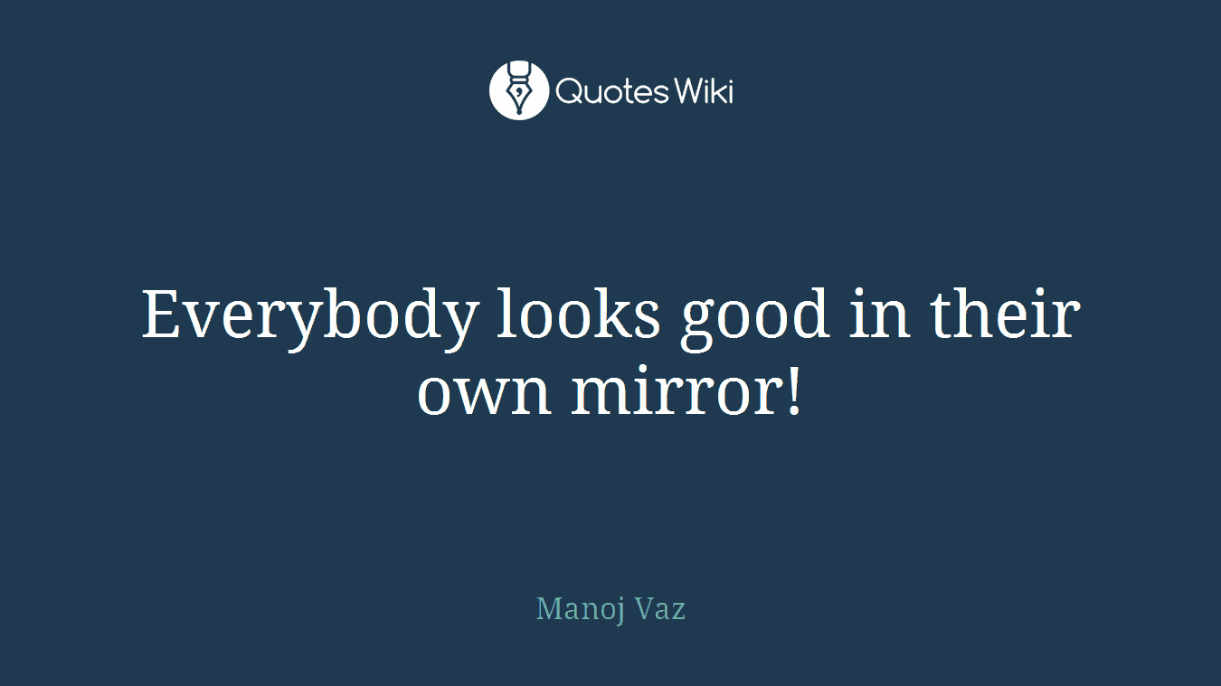 Everybody looks good in their own mirror!