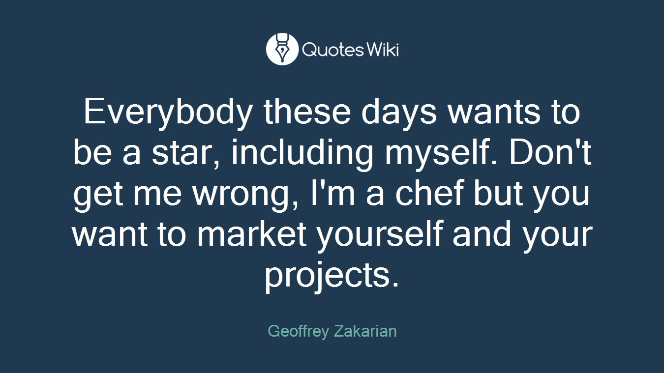 Everybody these days wants to be a star, including myself. Don't get me wrong, I'm a chef but you want to market yourself and your projects.