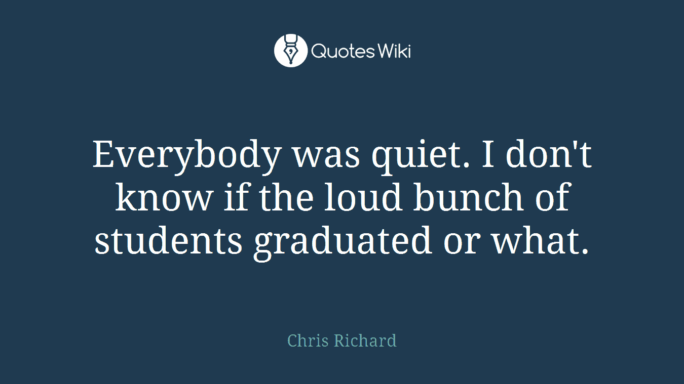 Everybody was quiet. I don't know if the loud bunch of students graduated or what.