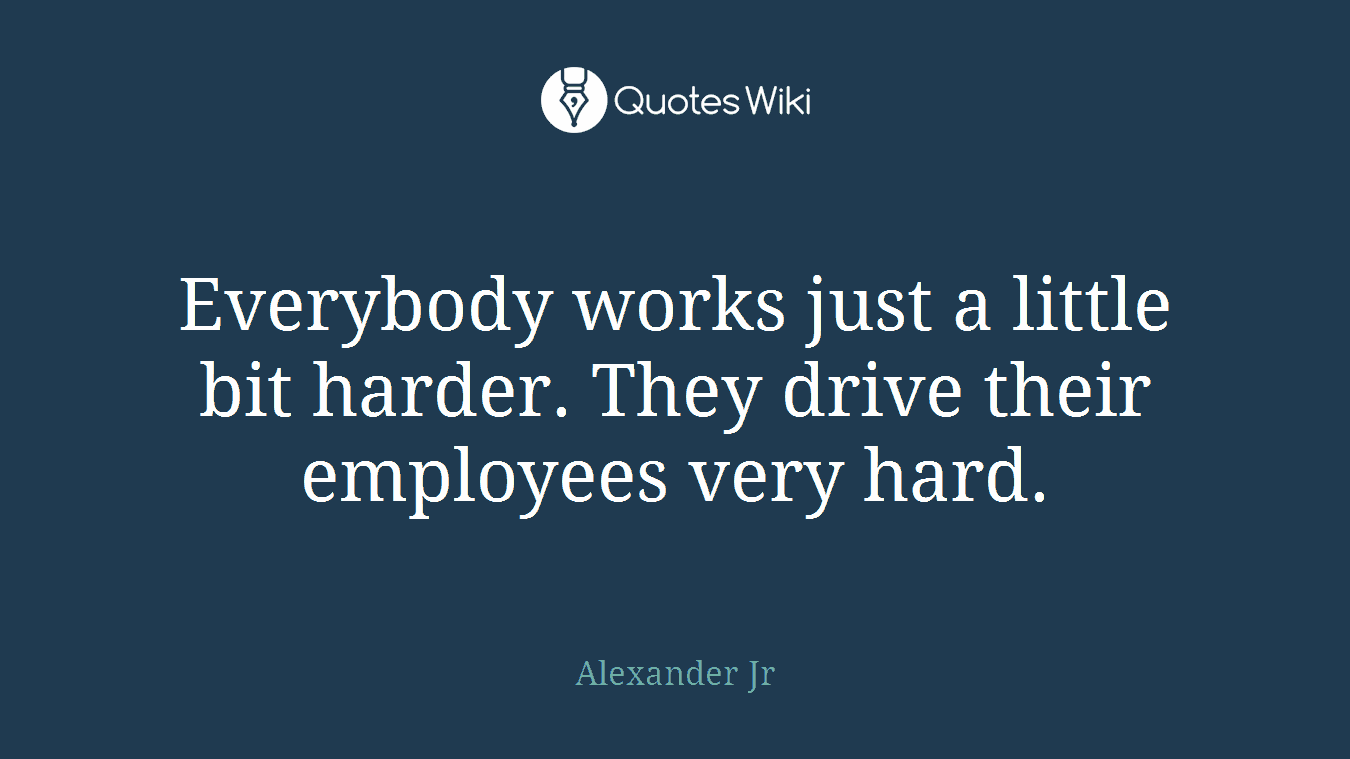 Everybody works just a little bit harder. They drive their employees very hard.