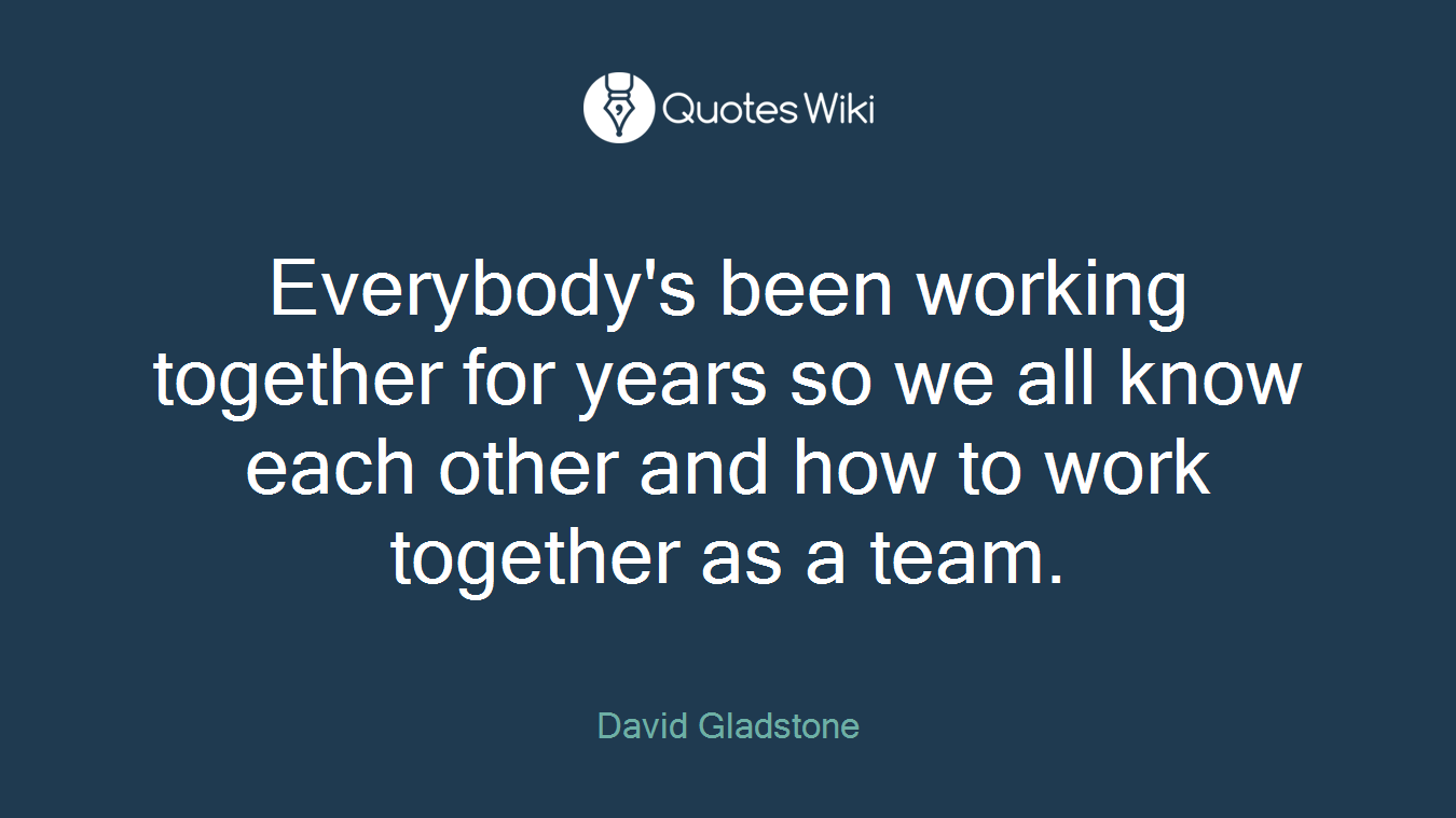 Everybody's been working together for years so we all know each other and how to work together as a team.