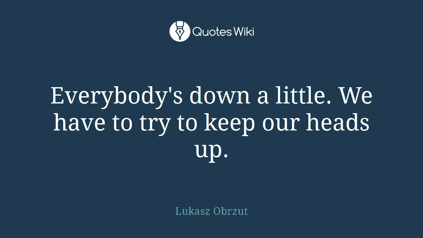 Everybody's down a little. We have to try to keep our heads up.