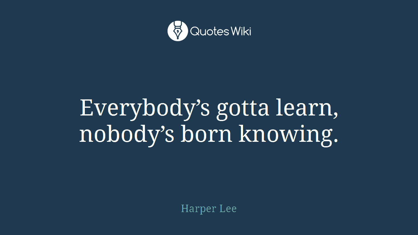 Everybody’s gotta learn, nobody’s born knowing.