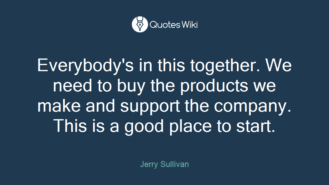 Everybody's in this together. We need to buy the products we make and support the company. This is a good place to start.