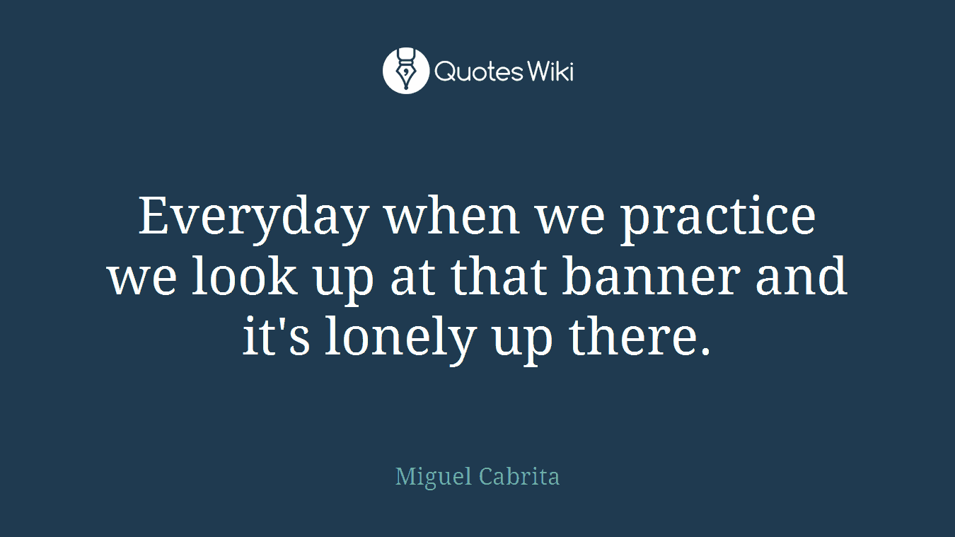Everyday when we practice we look up at that banner and it's lonely up there.