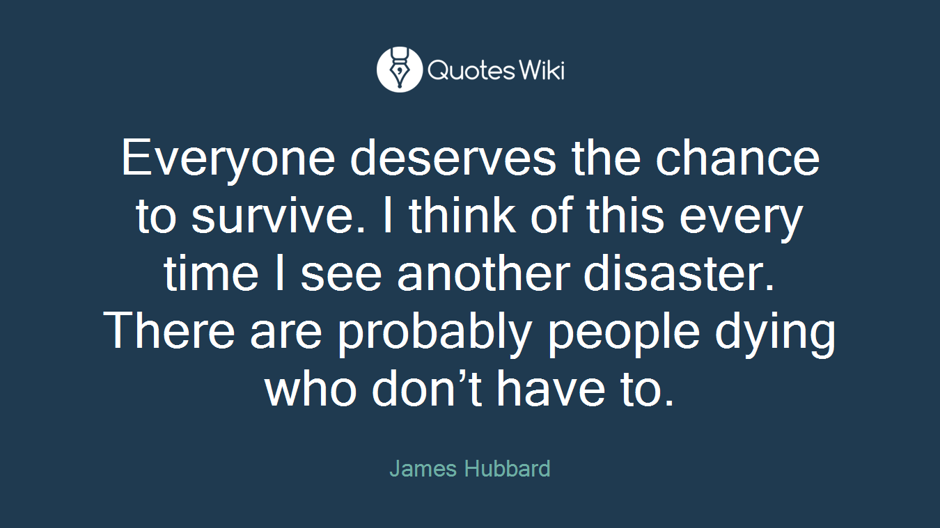 Everyone deserves the chance to survive. I think of this every time I see another disaster. There are probably people dying who don’t have to.