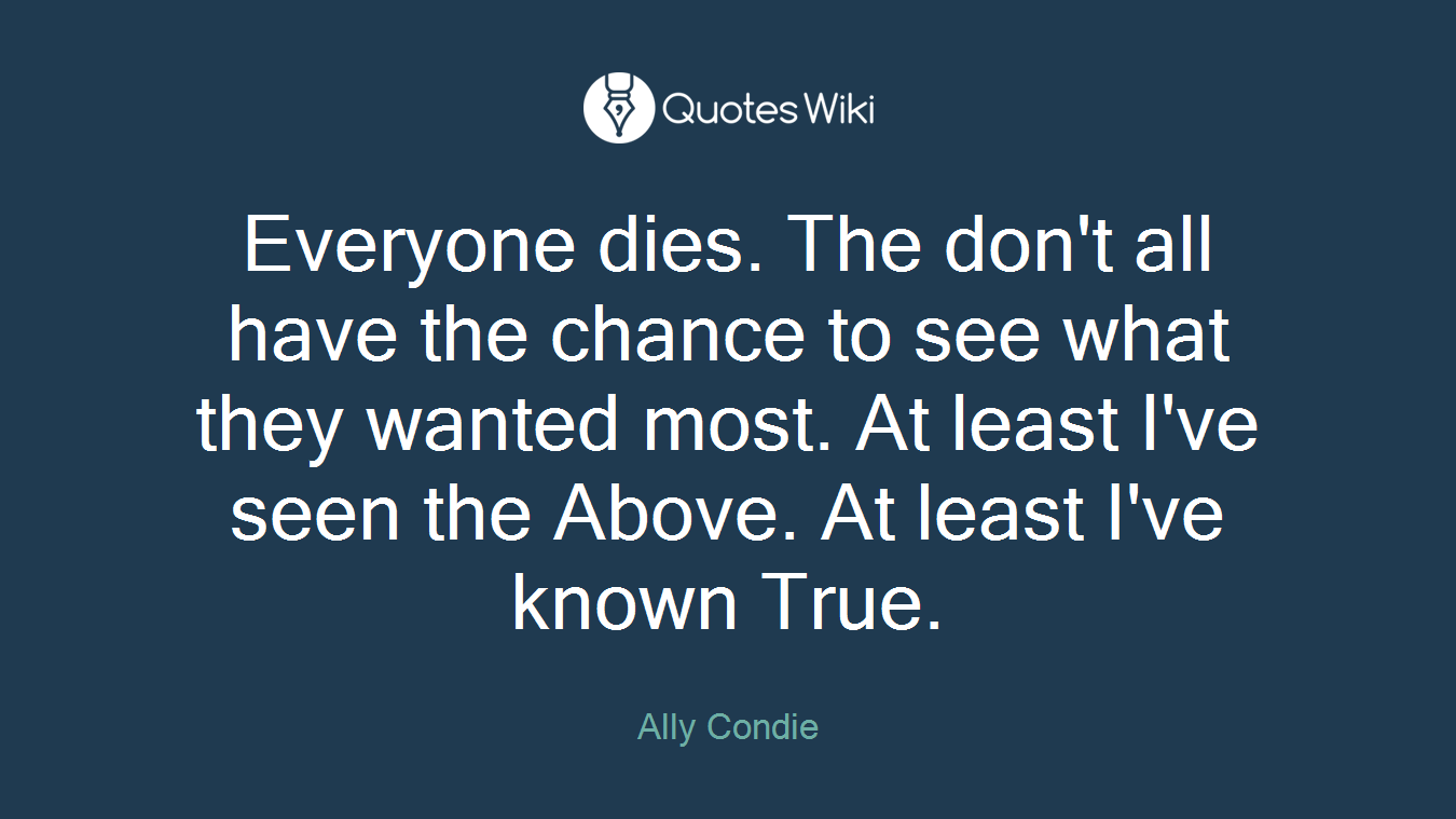 Everyone dies. The don't all have the chance to see what they wanted most. At least I've seen the Above. At least I've known True.