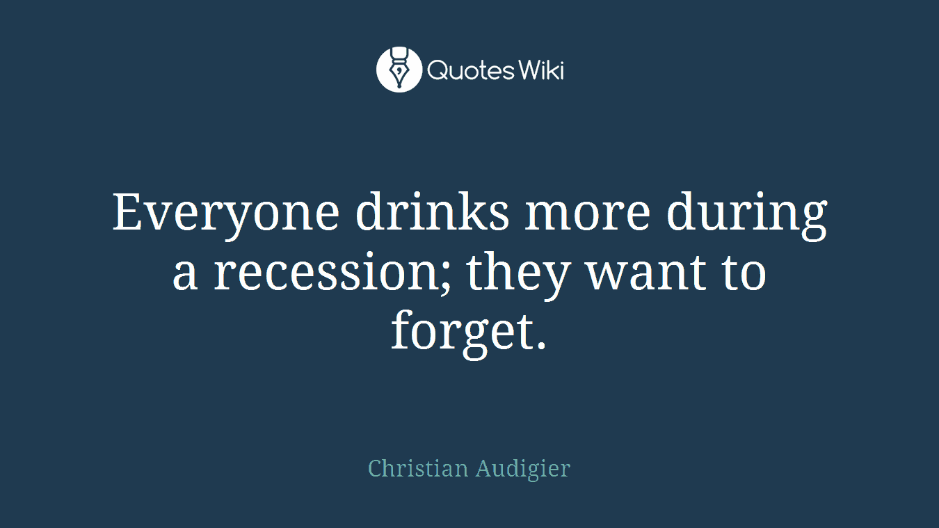 Everyone drinks more during a recession; they want to forget.