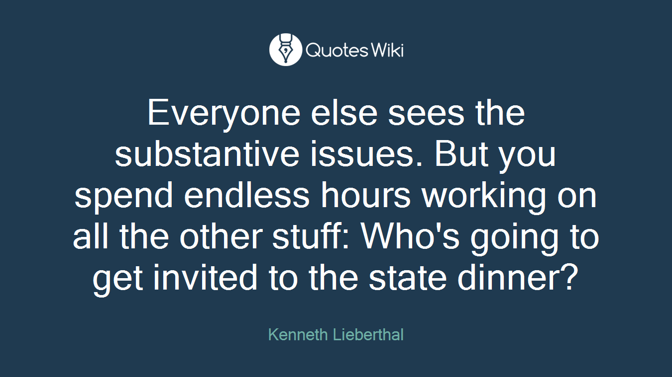 Everyone else sees the substantive issues. But you spend endless hours working on all the other stuff: Who's going to get invited to the state dinner?
