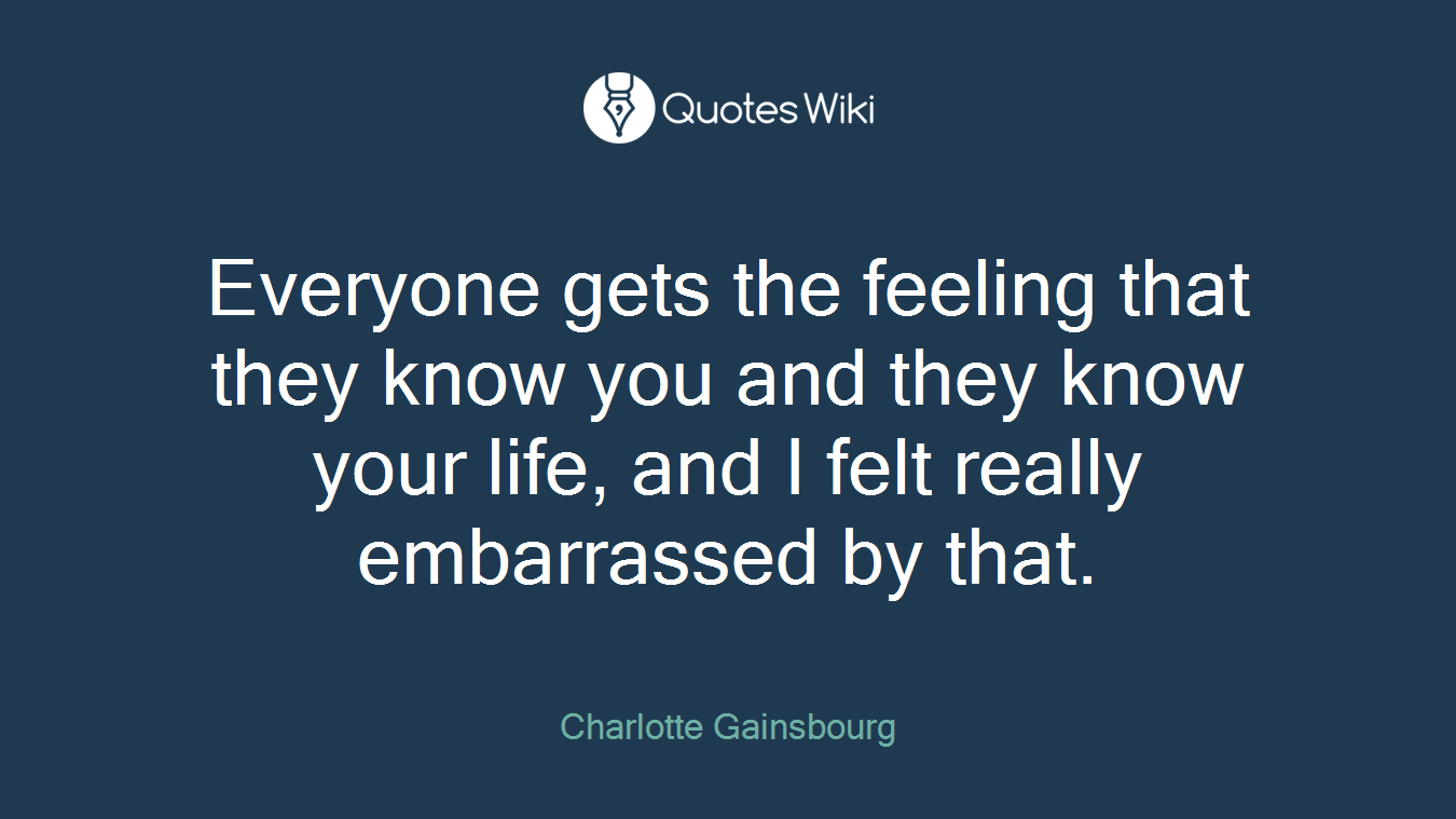 Everyone gets the feeling that they know you and they know your life, and I felt really embarrassed by that.