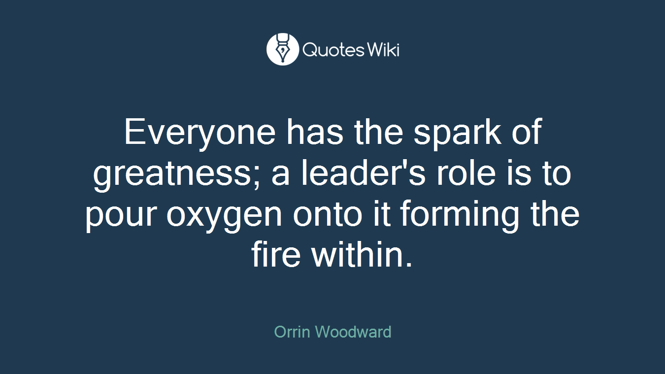 Everyone has the spark of greatness; a leader's role is to pour oxygen onto it forming the fire within.