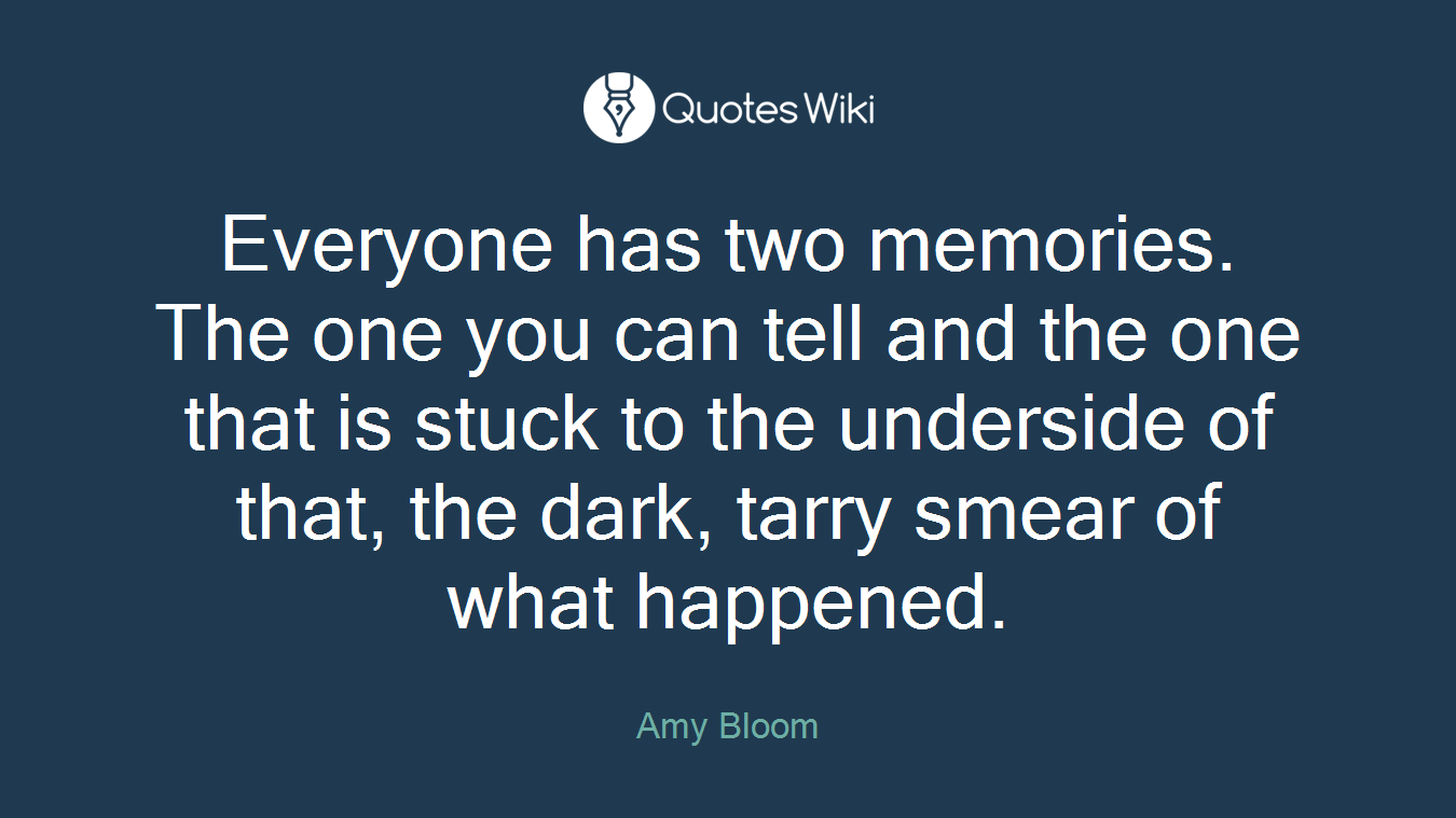 Everyone has two memories. The one you can tell and the one that is stuck to the underside of that, the dark, tarry smear of what happened.