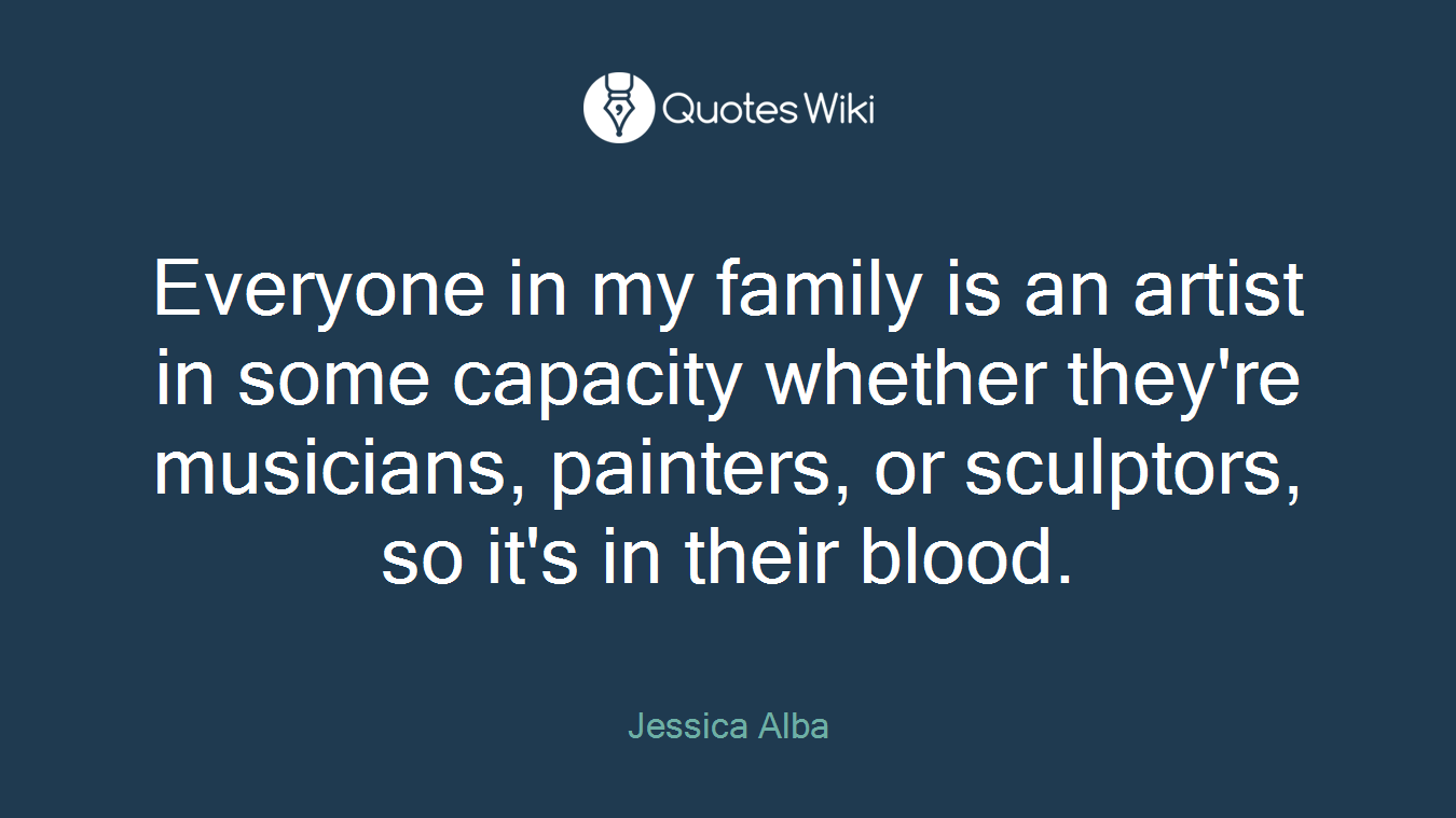 Everyone in my family is an artist in some capacity whether they're musicians, painters, or sculptors, so it's in their blood.