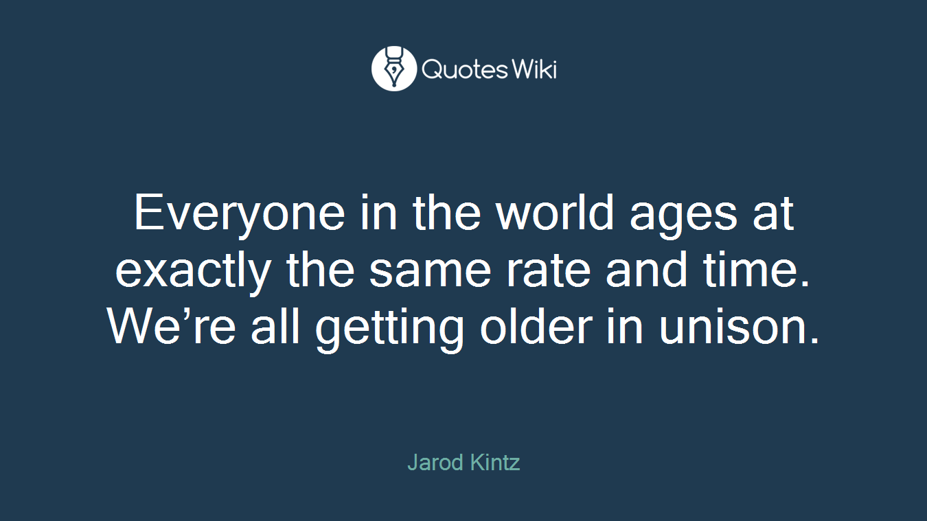 Everyone in the world ages at exactly the same rate and time. We’re all getting older in unison.
