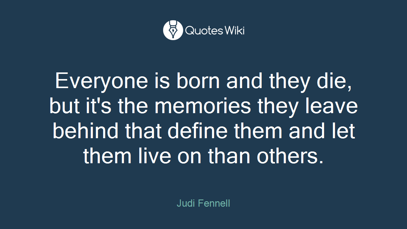 Everyone is born and they die, but it's the memories they leave behind that define them and let them live on than others.