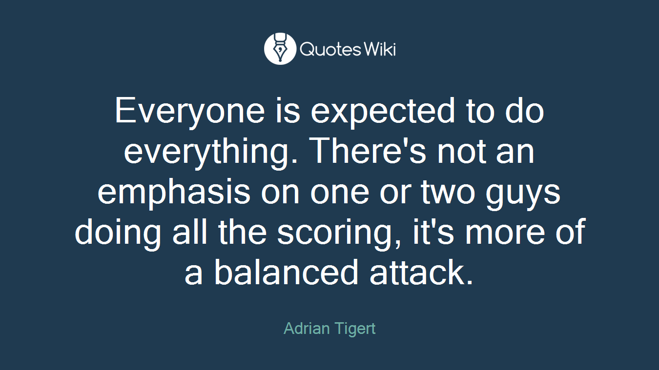 Everyone is expected to do everything. There's not an emphasis on one or two guys doing all the scoring, it's more of a balanced attack.