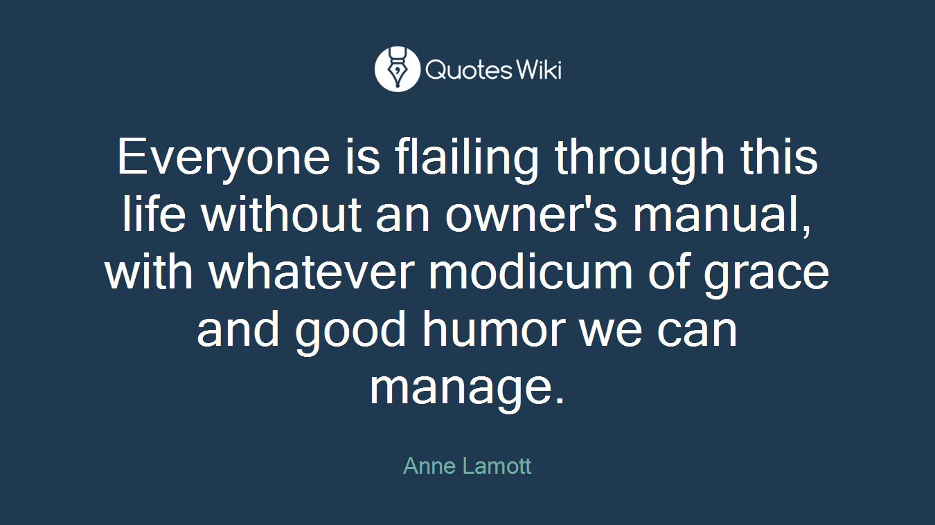 Everyone is flailing through this life without an owner's manual, with whatever modicum of grace and good humor we can manage.